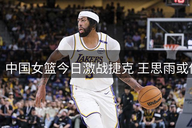 中国女篮今日激战捷克 王思雨或伤愈复出
