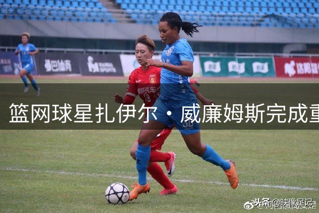 篮网球星扎伊尔·威廉姆斯完成重大体型升级
